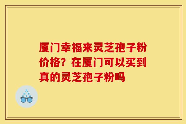 厦门幸福来灵芝孢子粉价格?在厦门可以买到真的灵芝孢子粉吗