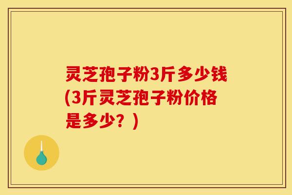 灵芝孢子粉3斤多少钱(3斤灵芝孢子粉价格是多少?)