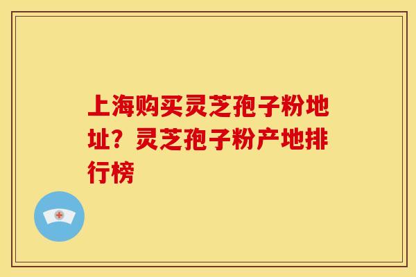 上海购买灵芝孢子粉地址？灵芝孢子粉产地排行榜