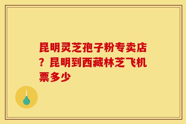 昆明灵芝孢子粉专卖店?昆明到西藏林芝飞机票多少