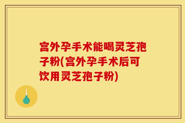 宫外孕手术能喝灵芝孢子粉(宫外孕手术后可饮用灵芝孢子粉)
