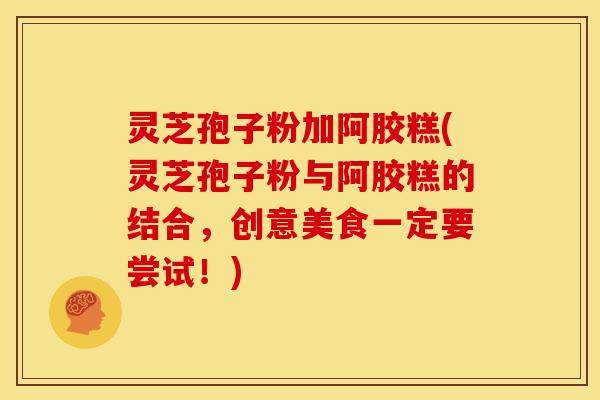 灵芝孢子粉加阿胶糕(灵芝孢子粉与阿胶糕的结合，创意美食一定要尝试！)