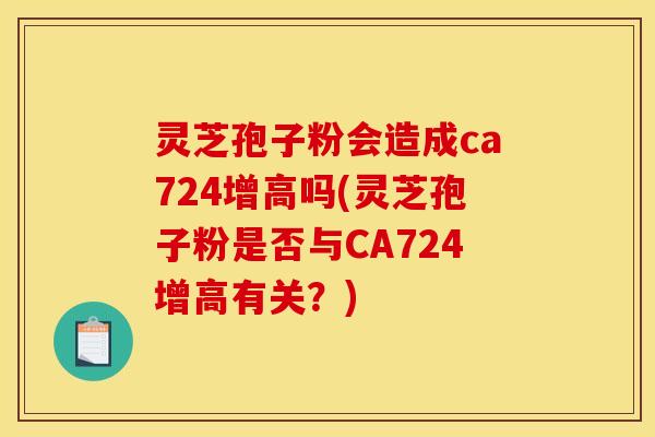 灵芝孢子粉会造成ca724增高吗(灵芝孢子粉是否与CA724增高有关?)