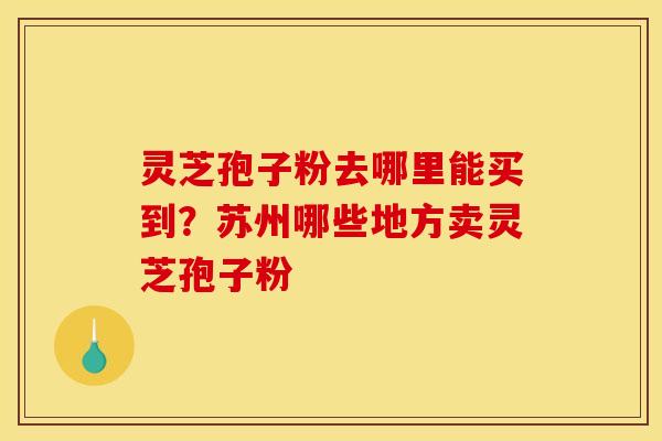 灵芝孢子粉去哪里能买到?苏州哪些地方卖灵芝孢子粉
