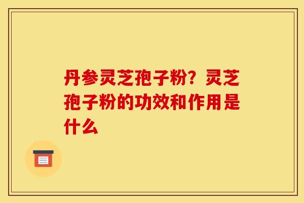 丹参灵芝孢子粉？灵芝孢子粉的功效和作用是什么