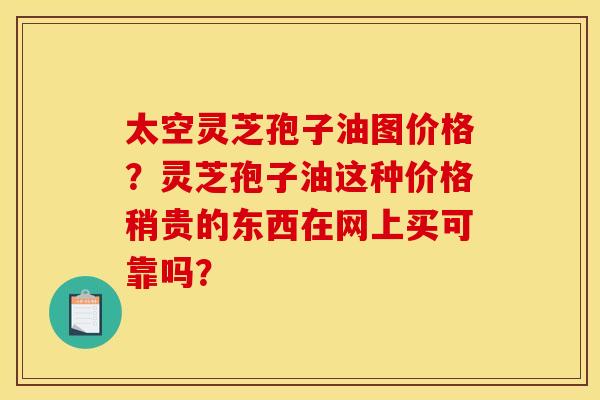 太空灵芝孢子油图价格?灵芝孢子油这种价格稍贵的东西在网上买可靠吗?