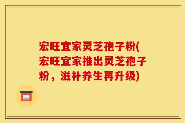 宏旺宜家灵芝孢子粉(宏旺宜家推出灵芝孢子粉,滋补养生再升级)
