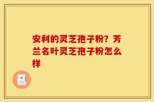 安利的灵芝孢子粉？芳兰名叶灵芝孢子粉怎么样