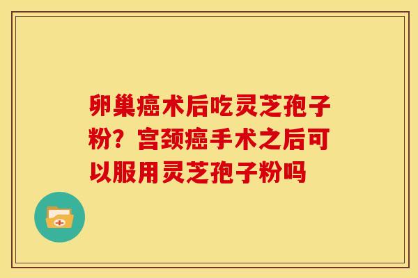 卵巢癌术后吃灵芝孢子粉？宫颈癌手术之后可以服用灵芝孢子粉吗