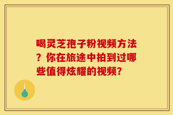 喝灵芝孢子粉视频方法?你在旅途中拍到过哪些值得炫耀的视频?