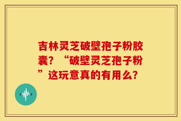 吉林灵芝破壁孢子粉胶囊？“破壁灵芝孢子粉”这玩意真的有用么？