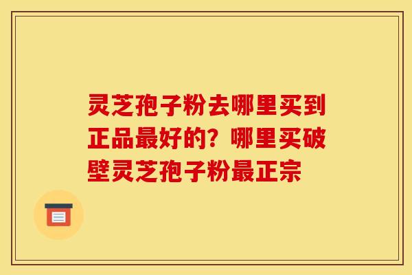 灵芝孢子粉去哪里买到正品最好的？哪里买破壁灵芝孢子粉最正宗