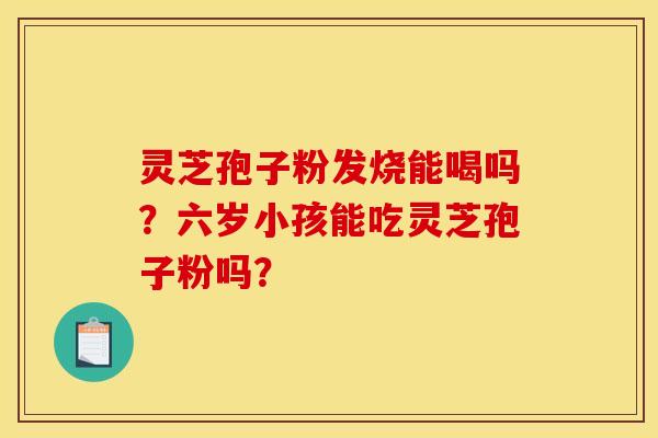 灵芝孢子粉发烧能喝吗?六岁小孩能吃灵芝孢子粉吗?