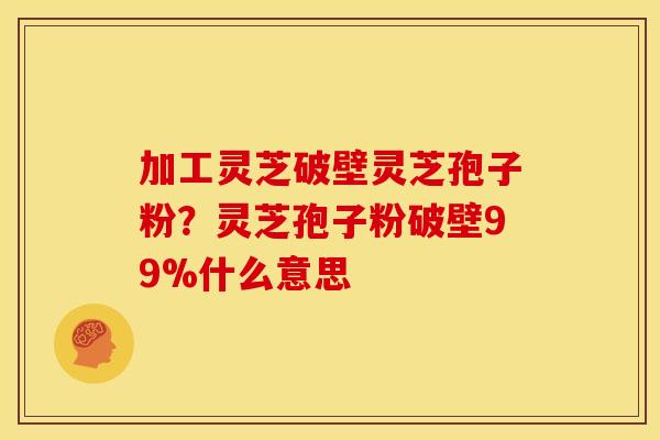 加工灵芝破壁灵芝孢子粉?灵芝孢子粉破壁99%什么意思