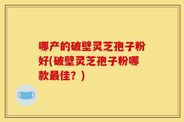 哪产的破壁灵芝孢子粉好(破壁灵芝孢子粉哪款最佳?)