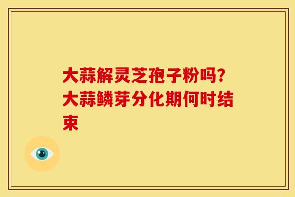 大蒜解灵芝孢子粉吗?大蒜鳞芽分化期何时结束