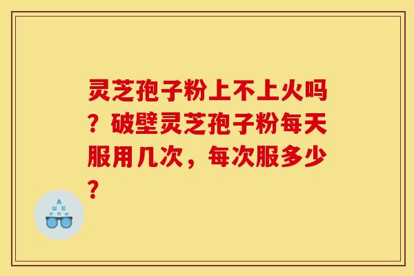 灵芝孢子粉上不上火吗?破壁灵芝孢子粉每天服用几次,每次服多少?