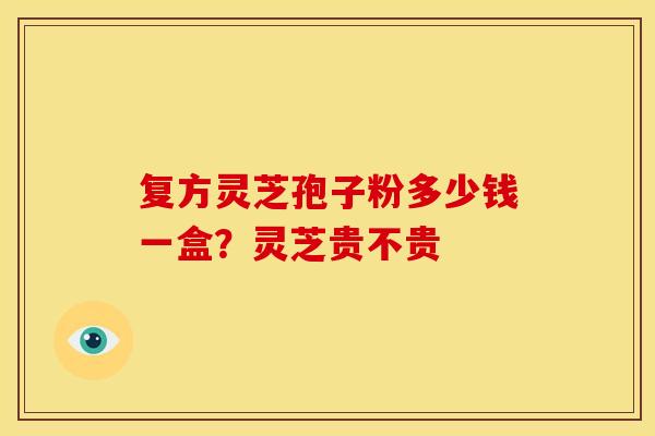 复方灵芝孢子粉多少钱一盒？灵芝贵不贵