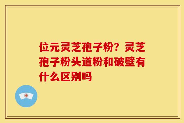位元灵芝孢子粉？灵芝孢子粉头道粉和破壁有什么区别吗