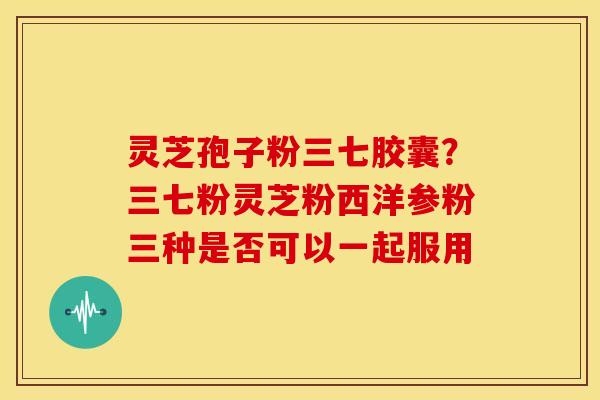 灵芝孢子粉三七胶囊?三七粉灵芝粉西洋参粉三种是否可以一起服用