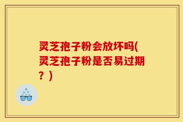 灵芝孢子粉会放坏吗(灵芝孢子粉是否易过期？)