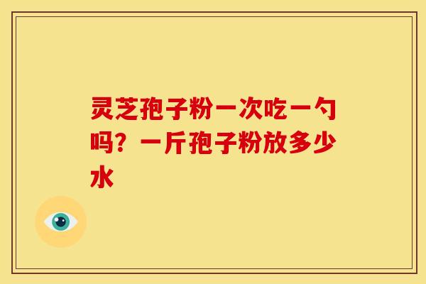 灵芝孢子粉一次吃一勺吗?一斤孢子粉放多少水