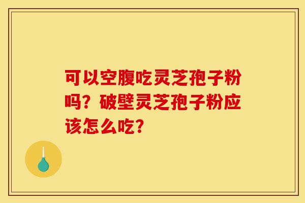 可以空腹吃灵芝孢子粉吗?破壁灵芝孢子粉应该怎么吃?