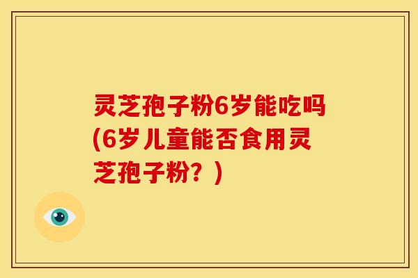 灵芝孢子粉6岁能吃吗(6岁儿童能否食用灵芝孢子粉?)