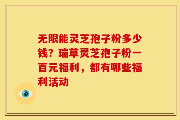 无限能灵芝孢子粉多少钱?瑞草灵芝孢子粉一百元福利,都有哪些福利活动