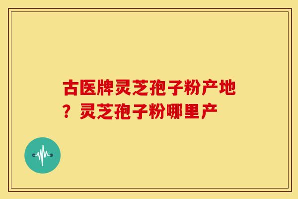 古医牌灵芝孢子粉产地?灵芝孢子粉哪里产