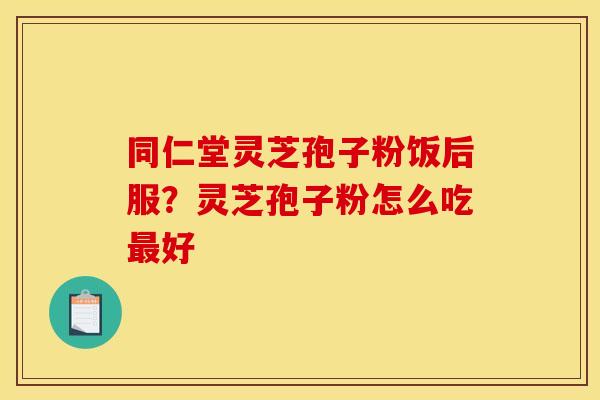 同仁堂灵芝孢子粉饭后服?灵芝孢子粉怎么吃最好