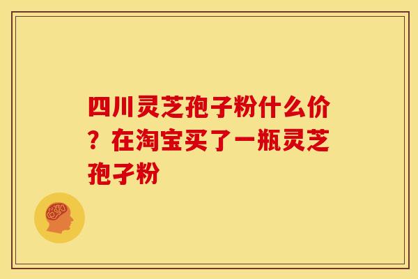 四川灵芝孢子粉什么价?在淘宝买了一瓶灵芝孢孑粉