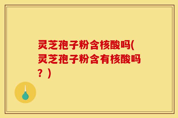 灵芝孢子粉含核酸吗(灵芝孢子粉含有核酸吗?)