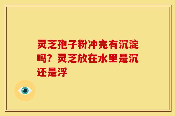 灵芝孢子粉冲完有沉淀吗?灵芝放在水里是沉还是浮