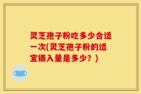 灵芝孢子粉吃多少合适一次(灵芝孢子粉的适宜摄入量是多少?)