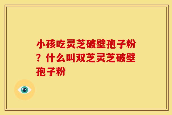 小孩吃灵芝破壁孢子粉?什么叫双芝灵芝破壁孢子粉