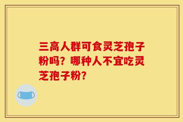 三高人群可食灵芝孢子粉吗?哪种人不宜吃灵芝孢子粉?