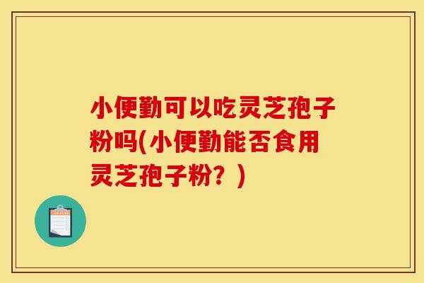 小便勤可以吃灵芝孢子粉吗(小便勤能否食用灵芝孢子粉？)