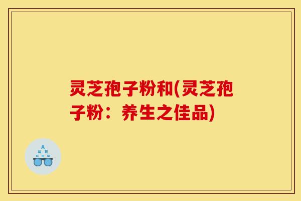 灵芝孢子粉和(灵芝孢子粉:养生之佳品)