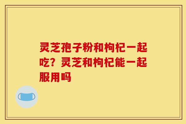 灵芝孢子粉和枸杞一起吃?灵芝和枸杞能一起服用吗