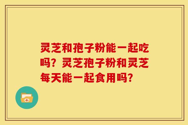 灵芝和孢子粉能一起吃吗？灵芝孢子粉和灵芝每天能一起食用吗？
