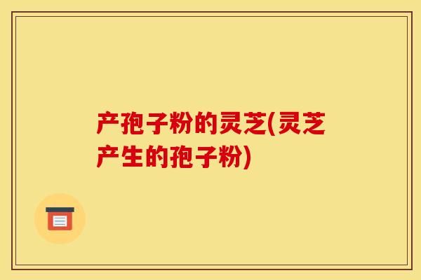 产孢子粉的灵芝(灵芝产生的孢子粉)