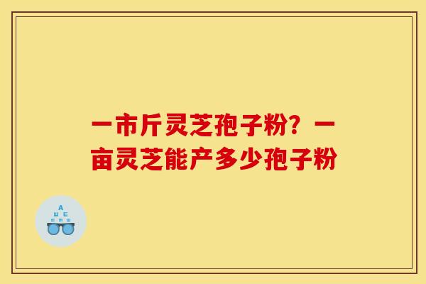 一市斤灵芝孢子粉?一亩灵芝能产多少孢子粉