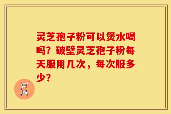灵芝孢子粉可以煲水喝吗?破壁灵芝孢子粉每天服用几次,每次服多少?