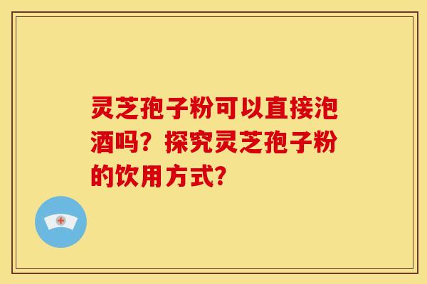 灵芝孢子粉可以直接泡酒吗?探究灵芝孢子粉的饮用方式?