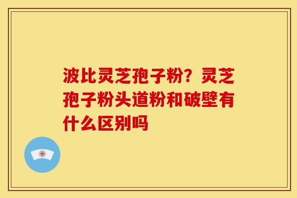 波比灵芝孢子粉?灵芝孢子粉头道粉和破壁有什么区别吗
