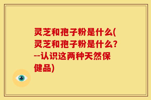 灵芝和孢子粉是什么(灵芝和孢子粉是什么？--认识这两种天然保健品)