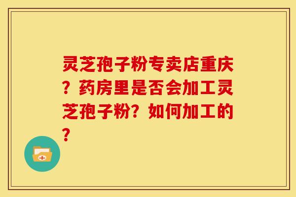 灵芝孢子粉专卖店重庆?药房里是否会加工灵芝孢子粉?如何加工的?