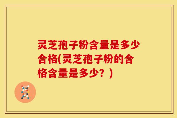 灵芝孢子粉含量是多少合格(灵芝孢子粉的合格含量是多少?)