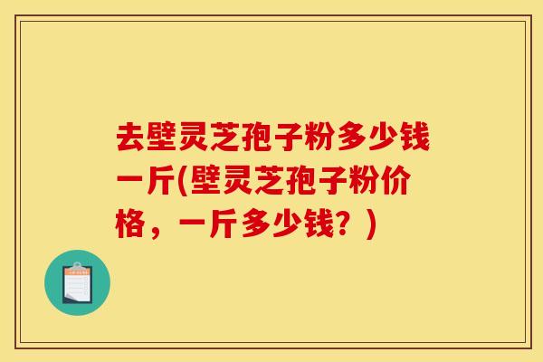 去壁灵芝孢子粉多少钱一斤(壁灵芝孢子粉价格,一斤多少钱?)